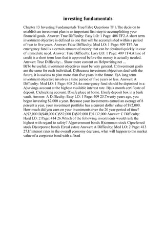investing fundamentals
Chapter 13 Investing Fundamentals True/False Questions TF1.The decision to
establish an investment plan is an important first step to accomplishing your
financial goals. Answer: True Difficulty: Easy LO: 1 Page: 408 TF2.A short term
investment objective is defined as one that will be accomplished within a period
of two to five years. Answer: False Difficulty: Med LO: 1 Page: 409 TF3.An
emergency fund is a certain amount of money that can be obtained quickly in case
of immediate need. Answer: True Difficulty: Easy LO: 1 Page: 409 TF4.A line of
credit is a short term loan that is approved before the money is actually needed.
Answer: True Difficulty:... Show more content on Helpwriting.net ...
B)To be useful, investment objectives must be very general. C)Investment goals
are the same for each individual. D)Because investment objectives deal with the
future, it is useless to plan more than five years in the future. E)A long term
investment objective involves a time period of five years or less. Answer: A
Difficulty: Med LO: 1 Page: 408 24.An emergency fund should be deposited in a:
A)savings account at the highest available interest rate. B)six month certificate of
deposit. C)checking account. D)safe place at home. E)safe deposit box in a bank
vault. Answer: A Difficulty: Easy LO: 1 Page: 409 25.Twenty years ago, you
began investing $2,000 a year. Because your investments earned an average of 8
percent a year, your investment portfolio has a current dollar value of $92,000.
How much did you earn on your investments over the 20 year period of time?
A)$2,000 B)$40,000 C)$52,000 D)$92,000 E)$132,000 Answer: C Difficulty:
Hard LO: 2 Page: 414 26.Which of the following investments would rank the
highest with regard to safety? A)government bonds B)common stock C)preferred
stock D)corporate bonds E)real estate Answer: A Difficulty: Med LO: 2 Page: 413
27.If interest rates in the overall economy decrease, what will happen to the market
value of a corporate bond with a fixed
 
