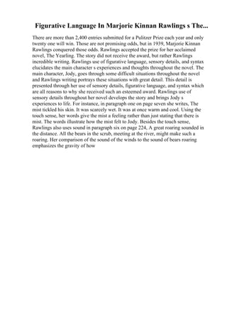 Figurative Language In Marjorie Kinnan Rawlings s The...
There are more than 2,400 entries submitted for a Pulitzer Prize each year and only
twenty one will win. Those are not promising odds, but in 1939, Marjorie Kinnan
Rawlings conquered those odds. Rawlings accepted the prize for her acclaimed
novel, The Yearling. The story did not receive the award, but rather Rawlings
incredible writing. Rawlings use of figurative language, sensory details, and syntax
elucidates the main character s experiences and thoughts throughout the novel. The
main character, Jody, goes through some difficult situations throughout the novel
and Rawlings writing portrays these situations with great detail. This detail is
presented through her use of sensory details, figurative language, and syntax which
are all reasons to why she received such an esteemed award. Rawlings use of
sensory details throughout her novel develops the story and brings Jody s
experiences to life. For instance, in paragraph one on page seven she writes, The
mist tickled his skin. It was scarcely wet. It was at once warm and cool. Using the
touch sense, her words give the mist a feeling rather than just stating that there is
mist. The words illustrate how the mist felt to Jody. Besides the touch sense,
Rawlings also uses sound in paragraph six on page 224, A great roaring sounded in
the distance. All the bears in the scrub, meeting at the river, might make such a
roaring. Her comparison of the sound of the winds to the sound of bears roaring
emphasizes the gravity of how
 