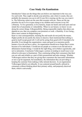 Case Study On Kantianism
Introduction Values are the things that you believe are important in the way you
live and work. They ought to decide your priorities, and, where it counts, they are
probably the measures you use to tell if your life is turning out the way you want it
to. The following values are the ones that resonate with me. These are the top
priorities for me to live to pass along to my children and everyone in my life:
a.Honesty. To live genuinely; to live honesty, keeps our hearts and souls pure and our
minds free of uncertainty or vulnerability. When we are honest, we know we are
doing the correct things. b.Responsibility. Being responsible implies that others can
depend on you, that you complete your promises or work. c.Humility. It isn t being...
Show more content on Helpwriting.net ...
Kant is a non consequentialist, meaning the end results do not justify the means.
Higher profits do not justify the choice to deceive. Kant mentioned that nothing is
good in itself except good will. I will not be acting from good will if I decided to be
deceitful. Even though the organization s main end goal is to maximize profit,
human s lives do not have a price. An organization should never forget that it exists
because of its individuals. I would not use people as a means to an end and not to
dehumanize human beings. I would do the right thing, not to behave egoistically, and
not to rationalize. Conclusion Volkswagen s actions in tending to recall issue is not
ethical in relevance to Kantianism. They continuing telling their consumers that their
cars are safe and reliable as a part of their promotional and sales strategy. Whether
Volkswagen realizes that they are giving their consumers the inaccurate information
or not is up for argument, but nonetheless, the information they are providing is
keeping the customer from making a fully rational decision. As an organization
Volkswagen failed to act ethically. It was centered around benefit, utilized its
consumers without thinking about their primary safety, and purposely deceived
them, which is universally
 