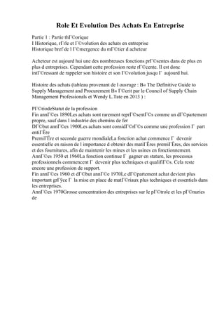 Role Et Evolution Des Achats En Entreprise
Partie 1 : Partie thГ©orique
I Historique, rГґle et Г©volution des achats en entreprise
Historique bref de l Г©mergence du mГ©tier d acheteur
Acheteur est aujourd hui une des nombreuses fonctions prГ©sentes dans de plus en
plus d entreprises. Cependant cette profession reste rГ©cente. Il est donc
intГ©ressant de rappeler son histoire et son Г©volution jusqu Г aujourd hui.
Histoire des achats (tableau provenant de l ouvrage : В« The Definitive Guide to
Supply Management and Procurement В» Г©crit par le Council of Supply Chain
Management Professionals et Wendy L.Tate en 2013 ) :
PГ©riodeStatut de la profession
Fin annГ©es 1890Les achats sont rarement reprГ©sentГ©s comme un dГ©partement
propre, sauf dans l industrie des chemins de fer
DГ©but annГ©es 1900Les achats sont considГ©rГ©s comme une profession Г part
entiГЁre
PremiГЁre et seconde guerre mondialeLa fonction achat commence Г devenir
essentielle en raison de l importance d obtenir des matiГЁres premiГЁres, des services
et des fournitures, afin de maintenir les mines et les usines en fonctionnement.
AnnГ©es 1950 et 1960La fonction continue Г gagner en stature, les processus
professionnels commencent Г devenir plus techniques et qualifiГ©s. Cela reste
encore une profession de support.
Fin annГ©es 1960 et dГ©but annГ©e 1970Le dГ©partement achat devient plus
important grГўce Г la mise en place de matГ©riaux plus techniques et essentiels dans
les entreprises.
AnnГ©es 1970Grosse concentration des entreprises sur le pГ©trole et les pГ©nuries
de
 