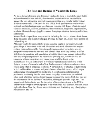 The Rise and Demise of Vaudeville Essay
As far as the development and demise of vaudeville, there is much to be said. But to
truly understand its rise and fall, first one must understand what vaudeville is.
Vaudeville was a theatrical genre of entertainment that was popular in the United
States from the early 1880s until the mid 1930s. Each performance consisted of a
series of unrelated acts grouped together on a common bill. Types of acts included
classical musicians, dancers, comedians, trained animals, magicians, impersonators,
acrobats, illustrated songs, jugglers, scenes from plays, athletes, lecturing celebrities,
and movies.
Vaudevilledeveloped from many sources, including the concert saloon, freak shows,
dime museums, and literary burlesque. Deemed the heart of ... Show more content on
Helpwriting.net ...
Although vaudeville seemed to be a long standing staple in our society, like all
good things, it must come to an end. the decline and death of vaudeville appears
certain, clear and inevitable. From the performers point of view, there was no
perspective other than the here and now of their lives. Each day seemed to differ
little from the previous, and speculation about the future was, as ever, informed by
hear say and past experience. As an array of specialty acts, vaudeville was an
enterprise without name that, over many years, could be found in the
marketplaces of Asia and Europe. It eventually spread around the world to the
farthest corners of Australia and Africa. Performers worked when and where they
could, quite often in undesired locations. A certain clichГ© attached to performing
in bed and breakfast s, saloons and public houses after their owners added stages
and audience pits set apart from the tavern. It soon became quite taxing for
performers to not only live the same shows everyday, but to move on and find
other work after they were no longer needed in vaudeville shows. Still, this was not
the only reason for the demise of vaudeville, although it played a large part. The
largest contributing factor was the invention of the motion picture in the 1930 s.
There was no longer a need for people to be entertained by a comical, musical, circus
style side show. Now they found a more intimate and fascinating way of enjoying a
performance. The first
 