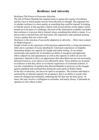 Resilience And Adversity
Resilience The Power to Overcome Adversity
The life of Nelson Mandela has inspired many to pursue the essence of resilience
and the ways in which people recover from adversity to strength. The argument lies
in whether resilience is a born quality or something that could be learned. In looking
to find the answer to this question, I had to read several articles on the subject which
turned out to be quite of a challenge, but most of the information available concluded
that resilience is a process that is learned versus something that which is innate. It s a
process that is learned from self motivation, life experiences and continual learning
versus a quality that one is born with.
Resilience is the outcome of successful adaptation to adversity ... Show more content
on Helpwriting.net ...
Insight is built on the experience of having been understood by a caring and attentive
other and is a product of secure attachment. Consistent experiences of empathic
attunement deepen our capacity for insight and reality testing. As we mature
emotionally and cognitively we broaden our ability to recognize and appreciate
others subjectivity and separateness as well as the capacity to reflect on our own
experience. Inherent to this is an appreciation that other behaviors are not necessarily
directed toward us, even when we are affected by them. These abilities are essential
to resilience in that they allow us to tolerate experiences of existential isolation. It
was this constellation of qualities that allowed Mandela to persevere in the struggle
against apartheid and sustained him during the years spent on Robin Island.
In the face of adversity, one has to be open to acceptance. The resilient individual is
sustained by an inherent capacity for acceptance; that is an ability to accept what
cannot be changed and ultimately embracing the life that one has been given. At
times, this may involve a willingness to surrender, and nearly always, it demands an
openness to love others as they
 