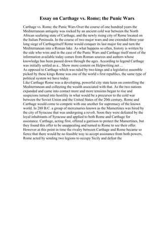 Essay on Carthage vs. Rome; the Punic Wars
Carthage vs. Rome; the Punic Wars Over the course of one hundred years the
Mediterranean antiquity was rocked by an ancient cold war between the North
African seafaring state of Carthage, and the newly rising city of Rome located on
the Italian Peninsula. In the course of two major wars and one extended three year
long siege of Carthageitself Rome would conquer its last major foe and turn the
Mediterranean into a Roman lake. As what happens so often, history is written by
the side who wins and in the case of the Punic Wars and Carthage itself most of the
information available today comes from Roman sources and authors whose
knowledge has been passed down through the ages. According to legend Carthage
was initially settled as a... Show more content on Helpwriting.net ...
As opposed to Carthage which was ruled by two kings and a legislative assemble
picked by these kings Rome was one of the world s first republics, the same type of
political system we have today.
Like Carthage Rome was a developing, powerful city state keen on controlling the
Mediterranean and collecting the wealth associated with that. As the two nations
expanded and came into contact more and more tensions began to rise and
suspicions turned into hostility in what would be a precursor to the cold war
between the Soviet Union and the United States of the 20th century, Rome and
Carthage would come to compete with one another for supremacy of the known
world. In 288 B.C. a group of mercenaries known as the Mamertines was hired by
the city of Syracuse that was undergoing a revolt. Soon they were defeated by the
loyal inhabitants of Syracuse and applied to both Rome and Carthage for
assistance. Carthage, acting first, offered a garrison to protect the Mamertines, but
they found this offer to be unappealing and turned to Rome to see their offer.
However at this point in time the rivalry between Carthage and Rome became so
fierce that there would be no feasible way to accept assistance from both powers,
Rome acted by sending two legions to occupy Sicily and defeat the
 