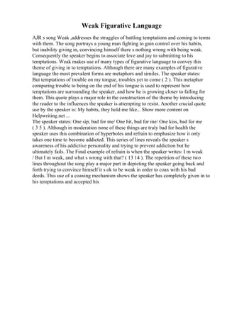 Weak Figurative Language
AJR s song Weak ,addresses the struggles of battling temptations and coming to terms
with them. The song portrays a young man fighting to gain control over his habits,
but inability giving in, convincing himself there s nothing wrong with being weak.
Consequently the speaker begins to associate love and joy to submitting to his
temptations. Weak makes use of many types of figurative language to convey this
theme of giving in to temptations. Although there are many examples of figurative
language the most prevalent forms are metaphors and similes. The speaker states:
But temptations of trouble on my tongue, troubles yet to come ( 2 ). This metaphor
comparing trouble to being on the end of his tongue is used to represent how
temptations are surrounding the speaker, and how he is growing closer to falling for
them. This quote plays a major role in the construction of the theme by introducing
the reader to the influences the speaker is attempting to resist. Another crucial quote
use by the speaker is: My habits, they hold me like... Show more content on
Helpwriting.net ...
The speaker states: One sip, bad for me/ One hit, bad for me/ One kiss, bad for me
( 3 5 ). Although in moderation none of these things are truly bad for health the
speaker uses this combination of hyperboles and refrain to emphasize how it only
takes one time to become addicted. This series of lines reveals the speaker s
awareness of his addictive personality and trying to prevent addiction but he
ultimately fails. The Final example of refrain is when the speaker writes: I m weak
/ But I m weak, and what s wrong with that? ( 13 14 ). The repetition of these two
lines throughout the song play a major part in depicting the speaker going back and
forth trying to convince himself it s ok to be weak in order to coax with his bad
deeds. This use of a coaxing mechanism shows the speaker has completely given in to
his temptations and accepted his
 