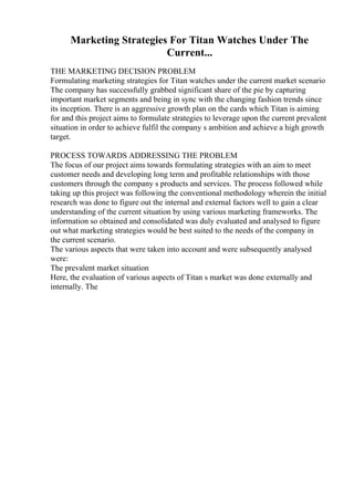 Marketing Strategies For Titan Watches Under The
Current...
THE MARKETING DECISION PROBLEM
Formulating marketing strategies for Titan watches under the current market scenario
The company has successfully grabbed significant share of the pie by capturing
important market segments and being in sync with the changing fashion trends since
its inception. There is an aggressive growth plan on the cards which Titan is aiming
for and this project aims to formulate strategies to leverage upon the current prevalent
situation in order to achieve fulfil the company s ambition and achieve a high growth
target.
PROCESS TOWARDS ADDRESSING THE PROBLEM
The focus of our project aims towards formulating strategies with an aim to meet
customer needs and developing long term and profitable relationships with those
customers through the company s products and services. The process followed while
taking up this project was following the conventional methodology wherein the initial
research was done to figure out the internal and external factors well to gain a clear
understanding of the current situation by using various marketing frameworks. The
information so obtained and consolidated was duly evaluated and analysed to figure
out what marketing strategies would be best suited to the needs of the company in
the current scenario.
The various aspects that were taken into account and were subsequently analysed
were:
The prevalent market situation
Here, the evaluation of various aspects of Titan s market was done externally and
internally. The
 