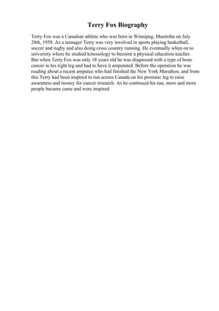Terry Fox Biography
Terry Fox was a Canadian athlete who was born in Winnipeg, Manitoba on July
28th, 1958. As a teenager Terry was very involved in sports playing basketball,
soccer and rugby and also doing cross country running. He eventually when on to
university where he studied kinesiology to become a physical education teacher.
But when Terry Fox was only 18 years old he was diagnosed with a type of bone
cancer in his right leg and had to have it amputated. Before the operation he was
reading about a recent amputee who had finished the New York Marathon, and from
this Terry had been inspired to run across Canada on his prostatic leg to raise
awareness and money for cancer research. As he continued his run, more and more
people became came and were inspired
 