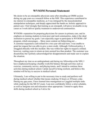 WVSOM Personal Statement
My desire to be an osteopathic physician came after attending an OMM session
during my gap years as a research fellow at the NIH. This experience contributed to
my interest in osteopathic medicine, as I was intrigued by the musculoskeletal
manipulation techniques, and deeply appreciated the hands on, holistic approach to
patient care. I feel strongly that training as an osteopath, will prove invaluable in my
career as I work deliver quality treatment to underserved communities.
WVSOM s reputation for preparing physicians for careers in primary care, and its
emphasis on training students to treat poor and rural communities, make it the ideal
institution to pursue my goals. I am especially eager to participate in WVSOM s SP
program, which encourages ... Show more content on Helpwriting.net ...
A customer requested a cash refund for a two year old used item. I was unable to
grant her request but was able to give a store credit. Although I followed policy, I
struggled ethically with this incident. She was within her rights to request a refund;
however, waiting years to return an item seemed less than prudent. The customer was
dissatisfied, but I politely acknowledged her disappointment and made sure to explain
the situation.
Throughout my time as an undergraduate and during my fellowship at the NIH, I
have emphasized keeping a healthy work/life balance through activities such as
exercise, community service, and playing tennis, and I intend to continue these
activities during medical school. I pride myself in being resilient, and believe this
mindset will be key to success in medical school.
Ultimately, I am willing to put in the necessary time to study and perform well
during medical school whether that means studying 16 hours or 20 hours a day.
During my gap years, I have learned time management as I juggled multiple tasks
while studying for the MCAT exam. I can now confidently follow a strict schedule,
as well as integrate rest and relaxation when appropriate. I intend to apply these
skills during medical school as I strive for
 