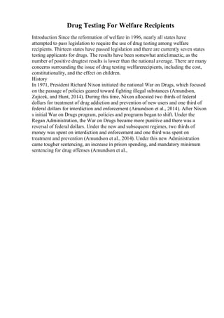 Drug Testing For Welfare Recipients
Introduction Since the reformation of welfare in 1996, nearly all states have
attempted to pass legislation to require the use of drug testing among welfare
recipients. Thirteen states have passed legislation and there are currently seven states
testing applicants for drugs. The results have been somewhat anticlimactic, as the
number of positive drugtest results is lower than the national average. There are many
concerns surrounding the issue of drug testing welfarerecipients, including the cost,
constitutionality, and the effect on children.
History
In 1971, President Richard Nixon initiated the national War on Drugs, which focused
on the passage of policies geared toward fighting illegal substances (Amundson,
Zajicek, and Hunt, 2014). During this time, Nixon allocated two thirds of federal
dollars for treatment of drug addiction and prevention of new users and one third of
federal dollars for interdiction and enforcement (Amundson et al., 2014). After Nixon
s initial War on Drugs program, policies and programs began to shift. Under the
Regan Administration, the War on Drugs became more punitive and there was a
reversal of federal dollars. Under the new and subsequent regimes, two thirds of
money was spent on interdiction and enforcement and one third was spent on
treatment and prevention (Amundson et al., 2014). Under this new Administration
came tougher sentencing, an increase in prison spending, and mandatory minimum
sentencing for drug offenses (Amundson et al.,
 