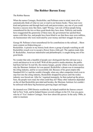 The Robber Barons Essay
The Robber Barons
When the names Carnagie, Rockefeller, and Pullman come to mind, most of us
automatically think of what we saw or read in our history books: These men were
kind and generous and through hard work and perseverance, any one of you could
become a success story like them, right? Wrong. I am sick of these people being
remembered for the two or three good deeds they have done. Publicity and media
have exaggerated the generosity of these men, the government has spoiled these
names with false lies, and people have been blind to see that these men were ruthless,
sly businessmen who were motivated by your money and their struggle for power.
George M. Pullman is best remembered for his contributions to the railroad ... Show
more content on Helpwriting.net ...
Rockefeller. A picture in my history book shows a group of people watching an old
Rockefeller crouch over to accept a flower from a little girl. The caption reads John
D. Rockefeller, American industrialist and philanthropist, is caught doing one of his
good deeds.
No wonder that only a handful of people can t distinguish that this old man was a
crock and deserves to rot in hell! With all this positive media attention, the public
had been fed lies! In real life, this money hungry, greedy villain is the prime reason
why the Sherman Antitrust Act was passed. Rockefeller s dream was to monopolize
the oiling industry, and he so successfully did. Because of his great empire (the
Standard Oil Co.) and the wealth it brought, when any other competitor tried even to
step foot into the oiling industry, Rockefeller dropped his prices until the rookie
industry was forced out. After he ! regained monopoly, he then jacked up the prices.
Sure, the people were mad, but what could they do? Many other industries depended
on the oil that Rockefeller provided and besides, the Sherman Antitrust Act couldn t
be enforced with these big businesses growing larger and larger.
He donated over 2500 libraries worldwide, he helped establish the famous concert
hall in New York, and he helped finance several colleges in the US. Can you guess
who he is? Yes! Andrew Carnagie. Now how about this person: In the early 1900s, in
order to maintain
 