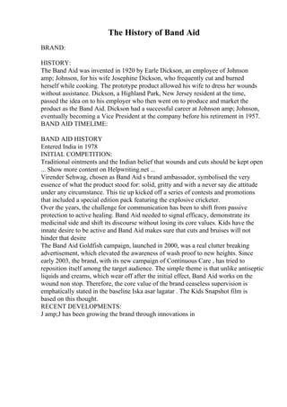 The History of Band Aid
BRAND:
HISTORY:
The Band Aid was invented in 1920 by Earle Dickson, an employee of Johnson
amp; Johnson, for his wife Josephine Dickson, who frequently cut and burned
herself while cooking. The prototype product allowed his wife to dress her wounds
without assistance. Dickson, a Highland Park, New Jersey resident at the time,
passed the idea on to his employer who then went on to produce and market the
product as the Band Aid. Dickson had a successful career at Johnson amp; Johnson,
eventually becoming a Vice President at the company before his retirement in 1957.
BAND AID TIMELIME:
BAND AID HISTORY
Entered India in 1978
INITIAL COMPETITION:
Traditional ointments and the Indian belief that wounds and cuts should be kept open
... Show more content on Helpwriting.net ...
Virender Sehwag, chosen as Band Aid s brand ambassador, symbolised the very
essence of what the product stood for: solid, gritty and with a never say die attitude
under any circumstance. This tie up kicked off a series of contests and promotions
that included a special edition pack featuring the explosive cricketer.
Over the years, the challenge for communication has been to shift from passive
protection to active healing. Band Aid needed to signal efficacy, demonstrate its
medicinal side and shift its discourse without losing its core values. Kids have the
innate desire to be active and Band Aid makes sure that cuts and bruises will not
hinder that desire
The Band Aid Goldfish campaign, launched in 2000, was a real clutter breaking
advertisement, which elevated the awareness of wash proof to new heights. Since
early 2003, the brand, with its new campaign of Continuous Care , has tried to
reposition itself among the target audience. The simple theme is that unlike antiseptic
liquids and creams, which wear off after the initial effect, Band Aid works on the
wound non stop. Therefore, the core value of the brand ceaseless supervision is
emphatically stated in the baseline Iska asar lagatar . The Kids Snapshot film is
based on this thought.
RECENT DEVELOPMENTS:
J amp;J has been growing the brand through innovations in
 