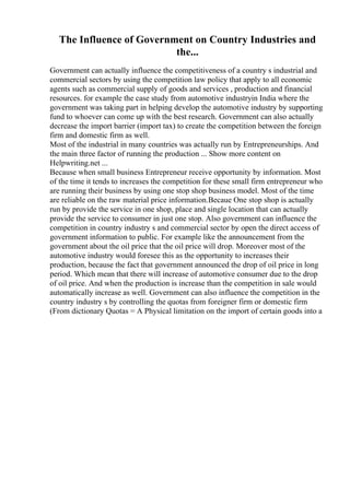 The Influence of Government on Country Industries and
the...
Government can actually influence the competitiveness of a country s industrial and
commercial sectors by using the competition law policy that apply to all economic
agents such as commercial supply of goods and services , production and financial
resources. for example the case study from automotive industryin India where the
government was taking part in helping develop the automotive industry by supporting
fund to whoever can come up with the best research. Government can also actually
decrease the import barrier (import tax) to create the competition between the foreign
firm and domestic firm as well.
Most of the industrial in many countries was actually run by Entrepreneurships. And
the main three factor of running the production ... Show more content on
Helpwriting.net ...
Because when small business Entrepreneur receive opportunity by information. Most
of the time it tends to increases the competition for these small firm entrepreneur who
are running their business by using one stop shop business model. Most of the time
are reliable on the raw material price information.Becaue One stop shop is actually
run by provide the service in one shop, place and single location that can actually
provide the service to consumer in just one stop. Also government can influence the
competition in country industry s and commercial sector by open the direct access of
government information to public. For example like the announcement from the
government about the oil price that the oil price will drop. Moreover most of the
automotive industry would foresee this as the opportunity to increases their
production, because the fact that government announced the drop of oil price in long
period. Which mean that there will increase of automotive consumer due to the drop
of oil price. And when the production is increase than the competition in sale would
automatically increase as well. Government can also influence the competition in the
country industry s by controlling the quotas from foreigner firm or domestic firm
(From dictionary Quotas = A Physical limitation on the import of certain goods into a
 