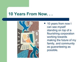 10 Years From Now. . .
 10 years from now I
can see myself
standing on top of a
flourishing corporation
working towards
making the future of my
family, and community
as guaranteeing as
possible.
 