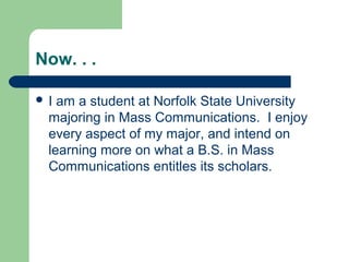 Now. . .
 I am a student at Norfolk State University
majoring in Mass Communications. I enjoy
every aspect of my major, and intend on
learning more on what a B.S. in Mass
Communications entitles its scholars.
 