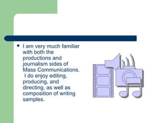  I am very much familiar
with both the
productions and
journalism sides of
Mass Communications.
I do enjoy editing,
producing, and
directing, as well as
composition of writing
samples.
 
