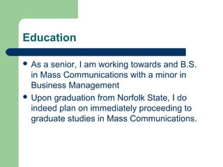 Education
 As a senior, I am working towards and B.S.
in Mass Communications with a minor in
Business Management
 Upon graduation from Norfolk State, I do
indeed plan on immediately proceeding to
graduate studies in Mass Communications.
 