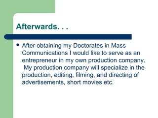 Afterwards. . .
 After obtaining my Doctorates in Mass
Communications I would like to serve as an
entrepreneur in my own production company.
My production company will specialize in the
production, editing, filming, and directing of
advertisements, short movies etc.
 
