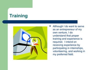Training
 Although I do want to serve
as an entrepreneur of my
own venture, I do
understand that proper
training and experience is
required. I intend on
receiving experience by
participating in internships,
volunteering, and working in
my preferred field.
 
