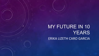 MY FUTURE IN 10
YEARS
ERIKA LIZETH CARO GARCIA
 