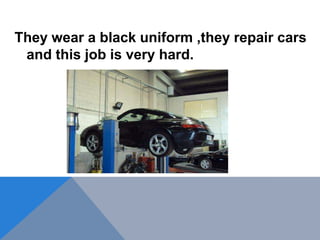 They wear a black uniform ,they repair cars
and this job is very hard.
 