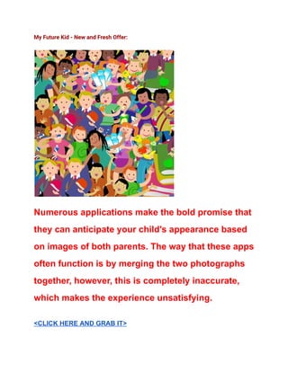 My Future Kid - New and Fresh Offer:
Numerous applications make the bold promise that
they can anticipate your child's appearance based
on images of both parents. The way that these apps
often function is by merging the two photographs
together, however, this is completely inaccurate,
which makes the experience unsatisfying.
<CLICK HERE AND GRAB IT>