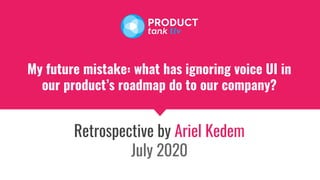 My future mistake: what has ignoring voice UI in
our product’s roadmap do to our company?
Retrospective by Ariel Kedem
July 2020
 