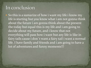  So this is a sumarize of how i want my life i know my
life is starting but you know what i am not gonna think
about the future i am gonna think about the present
the today but equal this is my life and i am going to
decide about my future, and i know that not
everything will pass how i want but any life is like in
fairy tails cause i don´t want a fairy tail i want a normal
life. I have family and friends and i am going to have a
lot of adventures and funny moments!!!
 