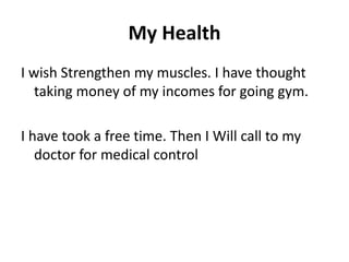 My Health
I wish Strengthen my muscles. I have thought
taking money of my incomes for going gym.
I have took a free time. Then I Will call to my
doctor for medical control
 