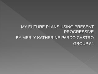MY FUTURE PLANS USING PRESENT
PROGRESSIVE
BY MERLY KATHERINE PARDO CASTRO
GROUP 54
 