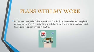 PLANS WITH MY WORK
• In this moment, I don´t hace work but I´m thinking in search a job, maybe in
a store or office. I´m searching a job because for me is important start
having more opportunities in my life.
 