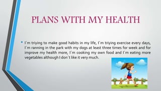 PLANS WITH MY HEALTH
• I´m triying to make good habits in my life, I´m triying exercise every days,
I´m ranning in the park with my dogs at least three times for week and for
improve my health more, I´m cooking my own food and I´m eating more
vegetables although I don´t like it very much.
 