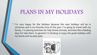 PLANS IN MY HOLIDAYS
• I´m very happy for the holidays because the next holidays will be in
christmas and is my favorite time of the year. I´m going to travel with my
family, I´m planing activities for help Street animals, activities like a feeding
days for help them. In general I´m thinking in enjoy the great holidays with
my family and my dear pets.
 