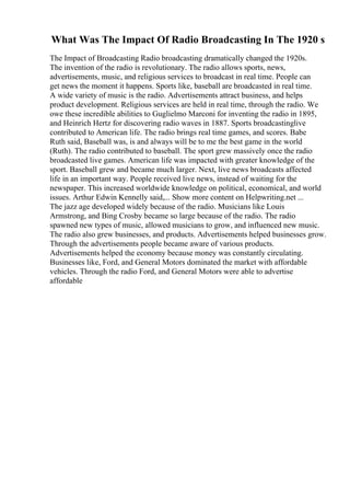 What Was The Impact Of Radio Broadcasting In The 1920 s
The Impact of Broadcasting Radio broadcasting dramatically changed the 1920s.
The invention of the radio is revolutionary. The radio allows sports, news,
advertisements, music, and religious services to broadcast in real time. People can
get news the moment it happens. Sports like, baseball are broadcasted in real time.
A wide variety of music is the radio. Advertisements attract business, and helps
product development. Religious services are held in real time, through the radio. We
owe these incredible abilities to Guglielmo Marconi for inventing the radio in 1895,
and Heinrich Hertz for discovering radio waves in 1887. Sports broadcastinglive
contributed to American life. The radio brings real time games, and scores. Babe
Ruth said, Baseball was, is and always will be to me the best game in the world
(Ruth). The radio contributed to baseball. The sport grew massively once the radio
broadcasted live games. American life was impacted with greater knowledge of the
sport. Baseball grew and became much larger. Next, live news broadcasts affected
life in an important way. People received live news, instead of waiting for the
newspaper. This increased worldwide knowledge on political, economical, and world
issues. Arthur Edwin Kennelly said,... Show more content on Helpwriting.net ...
The jazz age developed widely because of the radio. Musicians like Louis
Armstrong, and Bing Crosby became so large because of the radio. The radio
spawned new types of music, allowed musicians to grow, and influenced new music.
The radio also grew businesses, and products. Advertisements helped businesses grow.
Through the advertisements people became aware of various products.
Advertisements helped the economy because money was constantly circulating.
Businesses like, Ford, and General Motors dominated the market with affordable
vehicles. Through the radio Ford, and General Motors were able to advertise
affordable
 