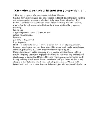 Know what to do when children or young people are ill or...
1.Signs and symptoms of some common childhood illnesses:
Chicken pox Chickenpox is a mild and common childhood illness that most children
catch at some point. It causes a rash of red, itchy spots that turn into fluid filled
blisters. They then crust over to form scabs, which eventually drop off. However,
even before the rash appears, the child may have some mild flu like symptoms
including:
feeling sick
a high temperature (fever) of 38ВєC or over
aching, painful muscles
headache
generally feeling unwell
loss of appetite
Hand, foot and mouth disease is a viral infection that can affect young children.
It doesn t usually pose a serious threat to a child s health, but it can be an unpleasant
condition, particularly if ... Show more content on Helpwriting.net ...
Circumstances where a child may need urgent medical attention: Some children
may be too young or may not be physically able to tell you when they need medical
attention due to a disability. Often children and young people can become seriously
ill very suddenly which means that as a member of staff you should be alert to any
changes in their behaviour which could indicate pain or nausea. When a child
becomes sick or lets you know that they feel unwell, you will need to sufficiently look
 