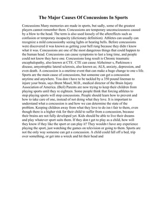 The Major Causes Of Concussions In Sports
Concussions Many memories are made in sports, but sadly, some of the greatest
players cannot remember them. Concussions are temporary unconsciousness caused
by a blow to the head. The term is also used loosely of the aftereffects such as
confusion or temporary incapacity (dictionary definition). Athletes can usually can
recognize a mild concussionby seeing lights or hearing bells. Before concussions
were discovered it was known as getting your bell rung because they didn t know
what it was. Concussions are one of the most dangerous things that could happen to
the human head. Concussions can cause symptoms to last a long time, and people
could not know they have one. Concussions long result is Chronic traumatic
encephalopathy, also known at CTE. CTE can cause Alzheimer s, Parkinson s
disease, amyotrophic lateral sclerosis, also known as; ALS, anxiety, depression, and
even death. A concussion is a onetime event that can make a huge change to one s life.
Sports are the main cause of concussions, but someone can get a concussion
anytime and anywhere. You don t have to be tackled by a 350 pound lineman to
injure your brain, says Brent Masel, M.D., medical director of the Brain Injury
Association of America. (Beil) Parents are now trying to keep their children from
playing sports until they re eighteen. Some people think that forcing athletes to
stop playing sports will stop concussions. People should learn how to prevent and
how to take care of one, instead of not doing what they love. It is important to
understand what a concussion is and how we can determine the state of the
problem. Keeping children away from what they love to do isn t fair to them, even
though there is a higher risk for their child to suffer from a concussion, because
their brains are not fully developed yet. Kids should be able to live their dreams
and play whatever sport suits them. If they don t get to play as a child, how will
they know if they like the sport or can play it? They wouldn t have any experience
playing the sport, just watching the games on television or going to them. Sports are
not the only way someone can get a concussion. A child could fall off a bed, trip
over something, or get into a wreck and hit their head and
 