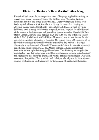 Rhetorical Devices In Rev. Martin Luther King
Rhetorical devices are the techniques and tools of language applied in a writing or
speech so as convey meaning (Harris, 28). Brilliant use of rhetorical devices
nourishes, enriches and brings clarity to a text. Literary writers use literary tools
to distinguish a literary work from the non literary one as well as creating an
effective literary work. According to Harris, rhetorical devices are not only used
in literary texts, but they are also used in speech, so as to improve the effectiveness
of the speech to the listeners as well as making it more appealing (Harris, 39). Rev.
Martin Luther King who lived between 1929 and 1968 was one of the core leaders
of the A.M.C.R.M (American Civil Rights Movement) and he was famous for his
non violence protests advocates, in America. The speech I have a Dreamis one of his
historical watersheds that he delivered in a remarkable day, March 28th August
1963 while at the Memorial of Lincoln Washington DC. In order to make his speech
majestic and make it memorable, Rev. Martin Luther used various rhetorical
flourishes such as repititionto engage his audience. The following are the principal
rhetorical devices that Luther used to drill his speech deeper not only in the hearts of
the Negroes but also his target enemy, the Whites. Throughout his speech Dr. Martin
makes use of repetition. This is a rhetorical technique whereby words, lines, sounds,
stanzas, or phrases are used recurrently for the purpose of creating emphasis in a
 