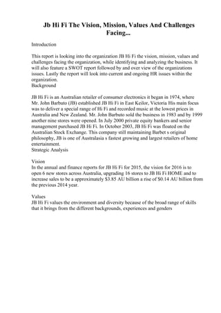 Jb Hi Fi The Vision, Mission, Values And Challenges
Facing...
Introduction
This report is looking into the organization JB Hi Fi the vision, mission, values and
challenges facing the organization, while identifying and analyzing the business. It
will also feature a SWOT report followed by and over view of the organizations
issues. Lastly the report will look into current and ongoing HR issues within the
organization.
Background
JB Hi Fi is an Australian retailer of consumer electronics it began in 1974, where
Mr. John Barbuto (JB) established JB Hi Fi in East Keilor, Victoria. His main focus
was to deliver a special range of Hi Fi and recorded music at the lowest prices in
Australia and New Zealand. Mr. John Barbuto sold the business in 1983 and by 1999
another nine stores were opened. In July 2000 private equity bankers and senior
management purchased JB Hi Fi. In October 2003, JB Hi Fi was floated on the
Australian Stock Exchange. This company still maintaining Barbet s original
philosophy, JB is one of Australasia s fastest growing and largest retailers of home
entertainment.
Strategic Analysis
Vision
In the annual and finance reports for JB Hi Fi for 2015, the vision for 2016 is to
open 6 new stores across Australia, upgrading 16 stores to JB Hi Fi HOME and to
increase sales to be a approximately $3.85 AU billion a rise of $0.14 AU billion from
the previous 2014 year.
Values
JB Hi Fi values the environment and diversity because of the broad range of skills
that it brings from the different backgrounds, experiences and genders
 