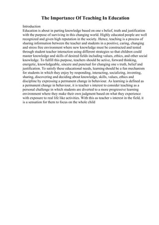 The Importance Of Teaching In Education
Introduction
Education is about in parting knowledge based on one s belief, truth and justification
with the purpose of surviving in this changing world. Highly educated people are well
recognized and given high reputation in the society. Hence, teaching is a process of
sharing information between the teacher and students in a positive, caring, changing
and stress free environment where new knowledge must be constructed and tested
through student teacher interaction using different strategies so that children could
master knowledge and skills of desired fields including values, ethics, and other social
knowledge. To fulfill this purpose, teachers should be active, forward thinking,
energetic, knowledgeable, sincere and punctual for changing one s truth, belief and
justification. To satisfy these educational needs, learningshould be a fun mechanism
for students in which they enjoy by responding, interacting, socializing, inventing,
sharing, discovering and deciding about knowledge, skills, values, ethics and
discipline by expressing a permanent change in behaviour. As learning is defined as
a permanent change in behaviour, it is teacher s interest to consider teaching as a
personal challenge in which students are diverted to a more progressive learning
environment where they make their own judgment based on what they experience
with exposure to real life like activities. With this as teacher s interest in the field, it
is a sensation for them to focus on the whole child
 