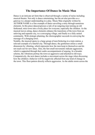 The Importance Of Dance In Music Man
Dance is an intricate art form that is observed through a variety of styles including
musical theatre. Not only is dance entertaining, but the art also provides as a
gateway to a deeper understanding in a play. Music Man originally written by
AUTHOR NAME is a fine example of dance unveiling a story through numerous
elements. In this piece danceexpresses a tale of an outgoing man turning an old
fashioned, strict town into a lively place for everyone, especially the children. As the
musical moves along, dance elements enhance the transitions of the town from an
unloving and separate city, to a converging village, and finally to a fully united
community. With strategic planning, the choreographer succeeds in conveying the
message of a changing town.
Notably, the musical opens to a large group of men bickering in a train station, a
relevant example of a hateful city. Through dance, the gentlemen utilize a small
dimension by vibrating, which represents how the men keep to themselves and do
not reach out for new ideas. Also, the fast small movements indicate aggression,
which is supported through their audio accompaniment of arguing. In a broader
scheme, the vibrations portray the town as aggressive and attached to old ways.
Comparatively, the next dance includes a movement across the stage when discussing
how the children s behavior will be negatively affected from any kind of change in
the town. This floor pattern directly reflects aggression. As the adults storm across the
 