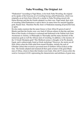 Nuba Wrestling, The Original Art
*Pankration* According to Nigel Binns, in his book Nuba Wrestling, the original
art he speaks of the Greecian art of wrestling boxing called Pankration, which was
originally an art form from Africa (It is similar to Nuba Wrestling mixed with
Hausa Boxing) and that the Greeks adopted it as their own. Nigel noted, their style
of wrestling called Pankration is said to derive its name from two ancient Egyptian
gods; Raand Aton. Therefore Pan Ra Aton/ or Pankration meaning all powerful God,
or spirit.
He also makes mention that the name Greece is from Africa Ni grecia (Land of
Blacks) and that the Greeks were very fond of African cultures in that day and time.
Most of the Greeks civilization is customed and fashioned in the Nubian style from
Arcutecture to Artistry, to Philosophy to Theosophy and the many doctrines of the
numerious gods as well the African style of wrestling. In addition, is the mystery of
the 12 Greek Olympian gods? This Mythical science is thought, to be Pre dynastic
Egypt, and is unknowingly listed as Greek mythology? However, the stories are all
from Africa when the Gods ruled from mount Olympus, initially the rock of
Gibraltar (Atlas) that covered or governed most of northern Africa (Libya) at that
time. The Greeks adopted and renamed all their gods in honor of the great Black
men of Africa, whom to them (the Greeks) were Gods. (One old 5% lesson refers the
word or Acronym G.O.D. representing the characteristics and attributes of great men,
 