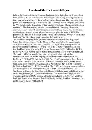 Lockheed Martin Research Paper
I chose the Lockheed Martin Company because of how their planes and technology
have furthered the innovation within the aviation world. Many of their planes have
been used to break records or have broken records themselves. They have also built
planes that were necessary in a few wars. The Lockheed Martin company was started
in 1995 but originally it consisted of two separate companies. These companies were
the Glen L. Martin Company and the LockheedAircraft Company. These two
companies created several important innovations that have shaped how aviation and
aeronautics are thought about. Martin flew the first plane he made in 1909. The
plane was built inside of a church that he rented. The Lockheed brothers Allan Haines
Lockheed flew his... Show more content on Helpwriting.net ...
The Lockheed company did a lot of the same types of research, but they stayed
focused on military planes. The Lockheed brothers established their company in
1916 in Santa Barbara, California (Timeline,1). They sold their first plane to the
military when they sold their F 1 flying boat to the U.S. Navy (Timeline,1). The
first Lockheed plane sold to the U.S. armed forces was the DL 1 (Timeline,1). The
Lockheed XP 900 was the fighter that set the design that is seen today (Timeline,1).
The model 10 Electra was the forerunner to commercial aircraft s today
(Timeline,1). The Lockheed Company set another record when they built the
Lockheed P 38. The P 38 was the first U.S. Army Air Forces plane to shoot down a
Nazi plane (Timeline,1). In 1943 The Lockheed Company s Skunk Works started
their secret work on the U 2 Reconnaissance Aircraft that flew in 1955 (Timeline,1).
In 1954 the Lockheed C 130 Hercules flew. The C 130 is the longest running military
airlifter program in the world (Timeline,1). In 1958 Lockheed made the F 104
Starfighter which was the first plane to hold records in both speed and altitude at the
same time (Timeline,1). Lockheed contributed to the innovations of space travel
when they put the first U.S. satellite into orbit around earth in 1959. They used the
Lockheed Agena to perform this feat (Timeline,1). In 1962 Lockheed introduces the
predecessor to the SR 71 Blackbird
 