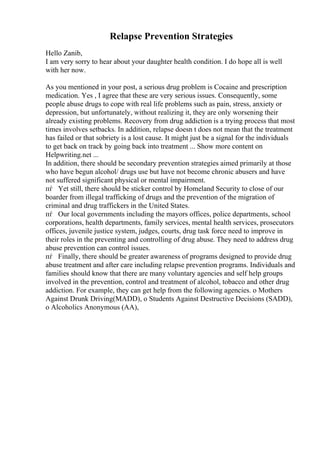 Relapse Prevention Strategies
Hello Zanib,
I am very sorry to hear about your daughter health condition. I do hope all is well
with her now.
As you mentioned in your post, a serious drug problem is Cocaine and prescription
medication. Yes , I agree that these are very serious issues. Consequently, some
people abuse drugs to cope with real life problems such as pain, stress, anxiety or
depression, but unfortunately, without realizing it, they are only worsening their
already existing problems. Recovery from drug addiction is a trying process that most
times involves setbacks. In addition, relapse doesn t does not mean that the treatment
has failed or that sobriety is a lost cause. It might just be a signal for the individuals
to get back on track by going back into treatment ... Show more content on
Helpwriting.net ...
In addition, there should be secondary prevention strategies aimed primarily at those
who have begun alcohol/ drugs use but have not become chronic abusers and have
not suffered significant physical or mental impairment.
пѓ Yet still, there should be sticker control by Homeland Security to close of our
boarder from illegal trafficking of drugs and the prevention of the migration of
criminal and drug traffickers in the United States.
пѓ Our local governments including the mayors offices, police departments, school
corporations, health departments, family services, mental health services, prosecutors
offices, juvenile justice system, judges, courts, drug task force need to improve in
their roles in the preventing and controlling of drug abuse. They need to address drug
abuse prevention can control issues.
пѓ Finally, there should be greater awareness of programs designed to provide drug
abuse treatment and after care including relapse prevention programs. Individuals and
families should know that there are many voluntary agencies and self help groups
involved in the prevention, control and treatment of alcohol, tobacco and other drug
addiction. For example, they can get help from the following agencies. o Mothers
Against Drunk Driving(MADD), o Students Against Destructive Decisions (SADD),
o Alcoholics Anonymous (AA),
 