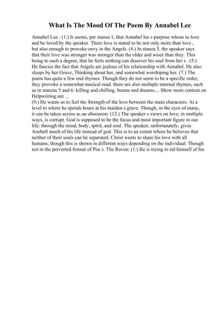 What Is The Mood Of The Poem By Annabel Lee
Annabel Lee : (1.) It seems, per stanza 1, that Annabel lee s purpose whose to love
and be loved by the speaker. There love is stated to be not only more than love ,
but also enough to provoke envy in the Angels. (4.) In stanza 5, the speaker says
that their love was stronger was stronger than the older and wiser than they. This
being to such a degree, that he feels nothing can dissever his soul from her s . (5.)
He fancies the fact that Angels are jealous of his relationship with Annabel. He also
sleeps by her Grave, Thinking about her, and somewhat worshiping her. (7.) The
poem has quite a few end rhymes. Though they do not seem to be a specific order,
they provoke a somewhat musical read. there are also multiple internal rhymes, such
as in stanzas 5 and 6: killing and chilling, beams and dreams.... Show more content on
Helpwriting.net ...
(9.) He wants us to feel the Strength of the love between the main characters. At a
level to where he spends hours at his maiden s grave. Though, in the eyes of many,
it can be taken across as an obsession. (12.) The speaker s views on love, in multiple
ways, is corrupt. God is supposed to be the focus and most important figure in our
life: through the mind, body, spirit, and soul. The speaker, unfortunately, gives
Anebell much of his life instead of god. This is to an extent where he believes that
neither of their souls can be separated. Christ wants to share his love with all
humans; though this is shown in different ways depending on the individual. Though
not in the perverted format of Poe s. The Raven: (1.) He is trying to rid himself of his
 