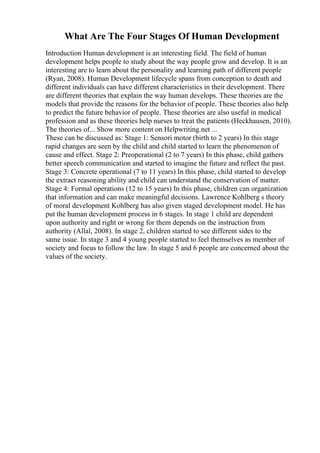 What Are The Four Stages Of Human Development
Introduction Human development is an interesting field. The field of human
development helps people to study about the way people grow and develop. It is an
interesting are to learn about the personality and learning path of different people
(Ryan, 2008). Human Development lifecycle spans from conception to death and
different individuals can have different characteristics in their development. There
are different theories that explain the way human develops. These theories are the
models that provide the reasons for the behavior of people. These theories also help
to predict the future behavior of people. These theories are also useful in medical
profession and as these theories help nurses to treat the patients (Heckhausen, 2010).
The theories of... Show more content on Helpwriting.net ...
These can be discussed as: Stage 1: Sensori motor (birth to 2 years) In this stage
rapid changes are seen by the child and child started to learn the phenomenon of
cause and effect. Stage 2: Preoperational (2 to 7 years) In this phase, child gathers
better speech communication and started to imagine the future and reflect the past.
Stage 3: Concrete operational (7 to 11 years) In this phase, child started to develop
the extract reasoning ability and child can understand the conservation of matter.
Stage 4: Formal operations (12 to 15 years) In this phase, children can organization
that information and can make meaningful decisions. Lawrence Kohlberg s theory
of moral development Kohlberg has also given staged development model. He has
put the human development process in 6 stages. In stage 1 child are dependent
upon authority and right or wrong for them depends on the instruction from
authority (Allal, 2008). In stage 2, children started to see different sides to the
same issue. In stage 3 and 4 young people started to feel themselves as member of
society and focus to follow the law. In stage 5 and 6 people are concerned about the
values of the society.
 