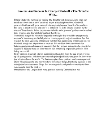 Success And Success In George Gladwell s The Trouble
With...
I think Gladwell s purpose for writing The Trouble with Geniuses, is to open our
minds to a topic that a lot of us have a major misconception about. Gladwell
presents his ideas with great examples throughout chapters 3 and 4 of the outliers.
His topic is about success and how it is obtained. He talks about a scientist by the
name of Turmin who did an experiment and selected a group of geniuses and watched
their progress and downfalls throughout their lives.
Turmin did not get the results he expected he thought they would be exceptionally
successful in winning the Nobel prize or coming up with major inventions. But that
was not the case, yes some of them did well but then again some of them did not. So
Gladwell brings this experiment to show us that our idea about the connection
between geniuses and success is incorrect, that they are not automatically going to be
successful because there are other factors that either help or prevent geniuses from
being successful.
In my opinion, Gladwell s target audience is all genders from the age group of teens
up till young adults. This book and these chapters specifically are great for those who
just about embrace the world. The book can give them guidance and encouragement
about being successful and how you have to work at things, that being a genius is not
enough and there are some things that are not genetic and you have to acquire them.
An example from the book is
Oppenheimer and Langon both were geniuses but only Oppenheimer was
 