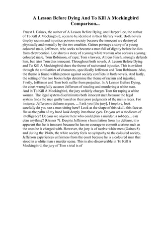 A Lesson Before Dying And To Kill A Mockingbird
Comparison...
Ernest J. Gaines, the author of A Lesson Before Dying, and Harper Lee, the author
of To Kill A Mockingbird, seem to be identical in their literary work. Both novels
display racism and injustice poisons society because the innocent are destroyed
physically and mentally by the two cruelties. Gaines portrays a story of a young
coloured male, Jefferson, who seeks to become a man full of dignity before he dies
from electrocution. Lee shares a story of a young white woman who accuses a young
coloured male, Tom Robinson, of rape; Tom s lawyer, Atticus Finch, strongly defends
him, but later Tom dies innocent. Throughout both novels, A Lesson Before Dying
and To Kill A Mockingbird
, share the theme of racismand injustice. This is evident
through the similarities of characters, specifically Jefferson and Tom Robinson. Also,
the theme is found within person against society conflicts in both novels. And lastly,
the setting of the two books helps determine the theme of racism and injustice.
Firstly, Jefferson and Tom both suffer from prejudice. In A Lesson Before Dying,
the court wrongfully accuses Jefferson of stealing and murdering a white man.
And in To Kill A Mockingbird, the jury unfairly charges Tom for raping a white
woman. The legal system discriminates both innocent men because the legal
system finds the men guilty based on their poor judgments of the men s races. For
instance, Jefferson s defense argues, ... I ask you [the jury], I implore, look
carefully do you see a man sitting here? Look at the shape of this skull, this face as
flat as the palm of my hand look deeply into those eyes. Do you see a modicum of
intelligence? Do you see anyone here who could plan a murder, a robbery... can
plan anything? (Gaines 7). Despite Jefferson s humiliation from his defense, it is
apparent that he is innocent because he has no courage to commit a crime such as
the ones he is charged with. However, the jury is of twelve white men (Gaines 8)
and during the 1940s, the white society feels no sympathy to the coloured society.
Jefferson experiences unfairness from the court because he is a coloured man that
stood in a white man s murder scene. This is also discoverable in To Kill A
Mockingbird, the jury of Tom s trial is of
 