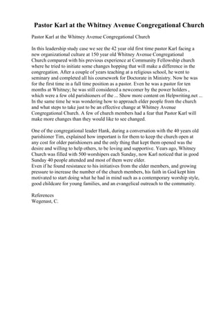 Pastor Karl at the Whitney Avenue Congregational Church
Pastor Karl at the Whitney Avenue Congregational Church
In this leadership study case we see the 42 year old first time pastor Karl facing a
new organizational culture at 150 year old Whitney Avenue Congregational
Church compared with his previous experience at Community Fellowship church
where he tried to initiate some changes hopping that will make a difference in the
congregation. After a couple of years teaching at a religious school, he went to
seminary and completed all his coursework for Doctorate in Ministry. Now he was
for the first time in a full time position as a pastor. Even he was a pastor for ten
months at Whitney; he was still considered a newcomer by the power holders ,
which were a few old parishioners of the ... Show more content on Helpwriting.net ...
In the same time he was wondering how to approach elder people from the church
and what steps to take just to be an effective change at Whitney Avenue
Congregational Church. A few of church members had a fear that Pastor Karl will
make more changes than they would like to see changed.
One of the congregational leader Hank, during a conversation with the 40 years old
parishioner Tim, explained how important is for them to keep the church open at
any cost for older parishioners and the only thing that kept them opened was the
desire and willing to help others, to be loving and supportive. Years ago, Whitney
Church was filled with 500 worshipers each Sunday, now Karl noticed that in good
Sunday 40 people attended and most of them were elder.
Even if he found resistance to his initiatives from the elder members, and growing
pressure to increase the number of the church members, his faith in God kept him
motivated to start doing what he had in mind such as a contemporary worship style,
good childcare for young families, and an evangelical outreach to the community.
References
Wegenast, C.
 