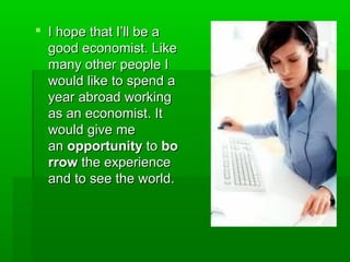  I hope that I’ll be aI hope that I’ll be a
good economist. Likegood economist. Like
many other people Imany other people I
would like to spend awould like to spend a
year abroad workingyear abroad working
as an economist. Itas an economist. It
would give mewould give me
anan opportunityopportunity toto bobo
rrowrrow the experiencethe experience
and to see the world.and to see the world.
 