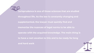 Jurisprudence is one of those sciences that are studied
throughout life. As the law is constantly changing and
supplemented, the lawyer must quickly find and
memorize the nuances of legal norms to be able to
operate with the acquired knowledge. The main thing is
to have a real vocation to this and to be ready for long
and hard work
 