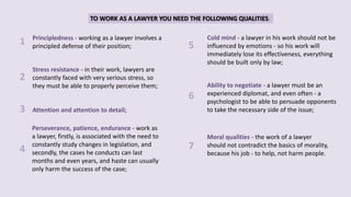 TO WORK AS A LAWYER YOU NEED THE FOLLOWING QUALITIES:
Principledness - working as a lawyer involves a
principled defense of their position;
Attention and attention to detail;
Perseverance, patience, endurance - work as
a lawyer, firstly, is associated with the need to
constantly study changes in legislation, and
secondly, the cases he conducts can last
months and even years, and haste can usually
only harm the success of the case;
Cold mind - a lawyer in his work should not be
influenced by emotions - so his work will
immediately lose its effectiveness, everything
should be built only by law;
Ability to negotiate - a lawyer must be an
experienced diplomat, and even often - a
psychologist to be able to persuade opponents
to take the necessary side of the issue;
Moral qualities - the work of a lawyer
should not contradict the basics of morality,
because his job - to help, not harm people.
Stress resistance - in their work, lawyers are
constantly faced with very serious stress, so
they must be able to properly perceive them;
1
3
4
2
5
6
7
 
