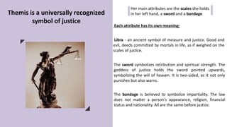 Themis is a universally recognized
symbol of justice
Her main attributes are the scales she holds
in her left hand, a sword and a bandage.
Each attribute has its own meaning:
Libra - an ancient symbol of measure and justice. Good and
evil, deeds committed by mortals in life, as if weighed on the
scales of justice.
The sword symbolizes retribution and spiritual strength. The
goddess of justice holds the sword pointed upwards,
symbolizing the will of heaven. It is two-sided, as it not only
punishes but also warns.
The bandage is believed to symbolize impartiality. The law
does not matter a person's appearance, religion, financial
status and nationality. All are the same before justice.
 